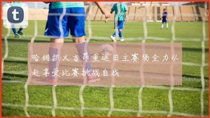 哈姆拱火吉昂重返旧主赛场全力以赴享受比赛挑战自我