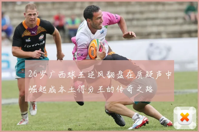 26岁广西球王逆风翻盘在质疑声中崛起成本土得分王的传奇之路