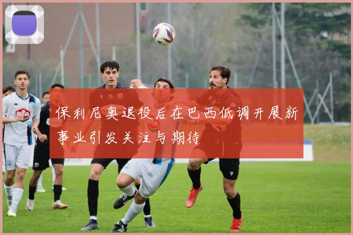 保利尼奥退役后在巴西低调开展新事业引发关注与期待