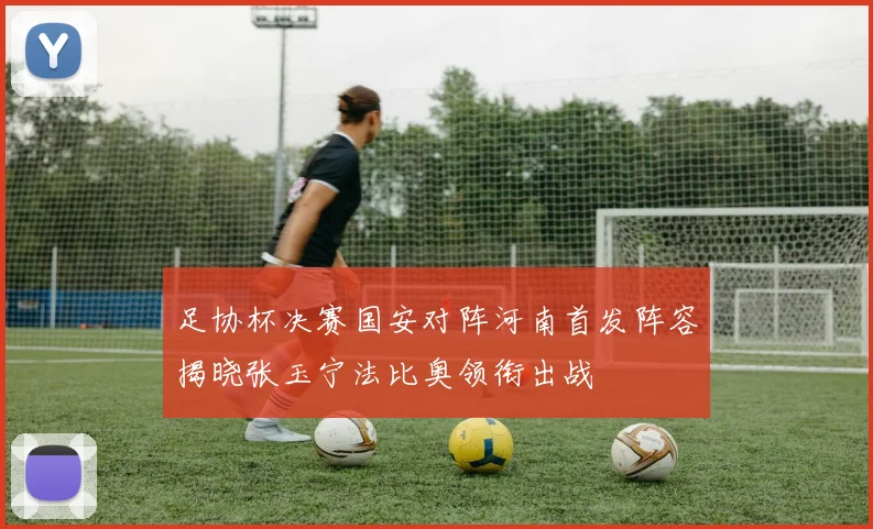 足协杯决赛国安对阵河南首发阵容揭晓张玉宁法比奥领衔出战