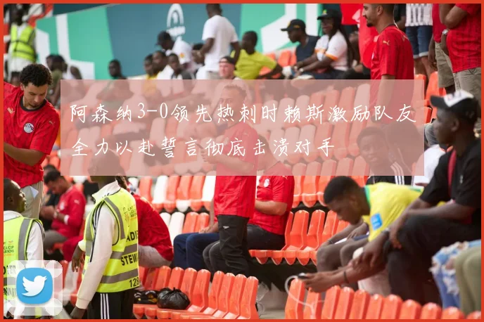 阿森纳3-0领先热刺时赖斯激励队友全力以赴誓言彻底击溃对手