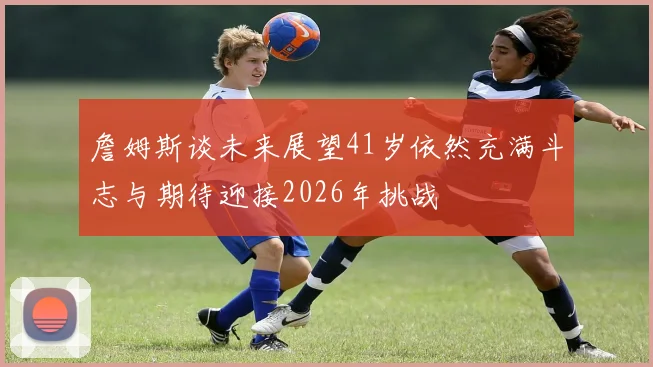 詹姆斯谈未来展望41岁依然充满斗志与期待迎接2026年挑战