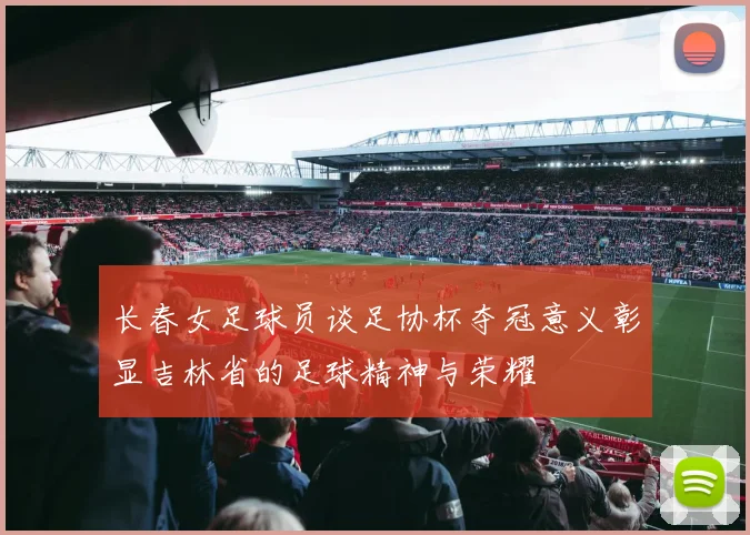 长春女足球员谈足协杯夺冠意义彰显吉林省的足球精神与荣耀