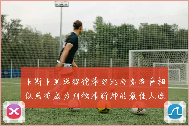 卡斯卡里诺称德泽尔比与克洛普相似或将成为利物浦新帅的最佳人选