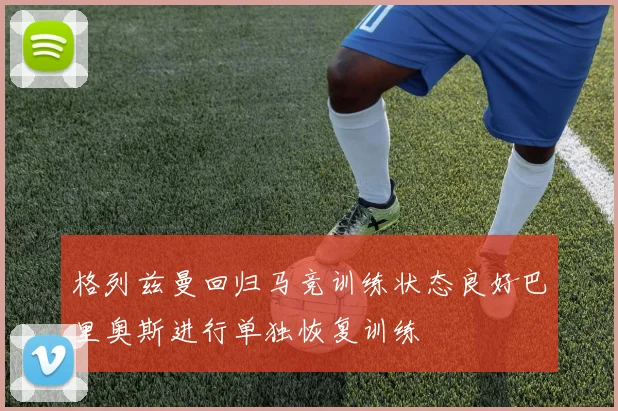 格列兹曼回归马竞训练状态良好巴里奥斯进行单独恢复训练