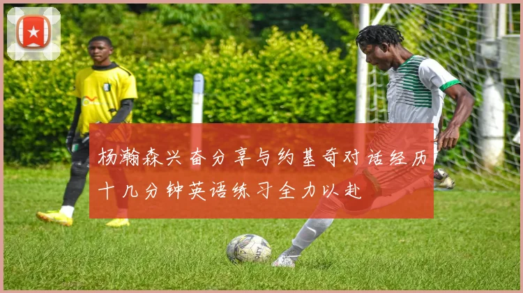 杨瀚森兴奋分享与约基奇对话经历十几分钟英语练习全力以赴