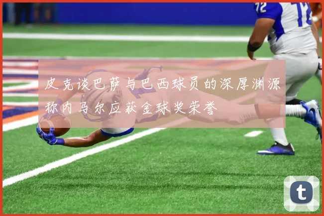 皮克谈巴萨与巴西球员的深厚渊源称内马尔应获金球奖荣誉