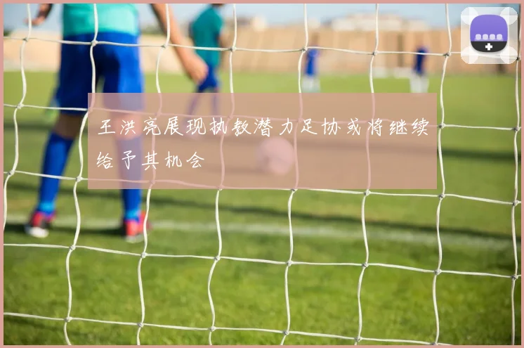 王洪亮展现执教潜力足协或将继续给予其机会