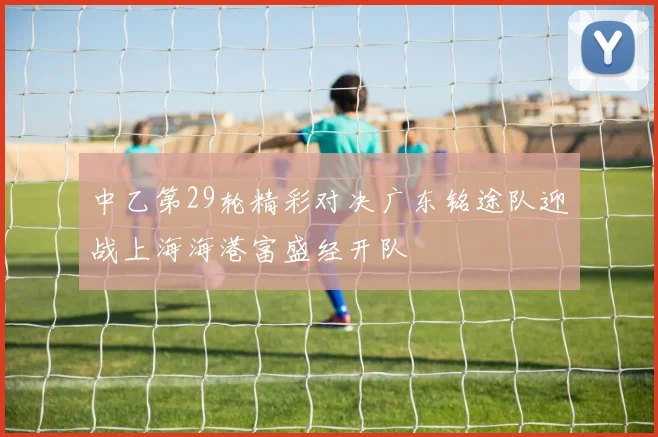 中乙第29轮精彩对决广东铭途队迎战上海海港富盛经开队