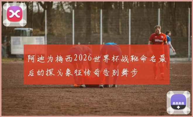 阿迪为梅西2026世界杯战靴命名最后的探戈象征传奇告别舞步