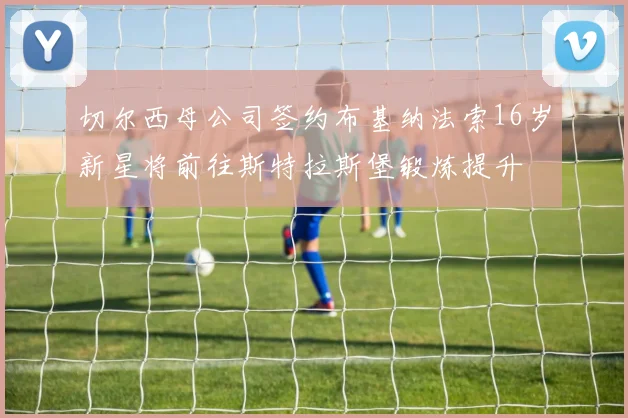 切尔西母公司签约布基纳法索16岁新星将前往斯特拉斯堡锻炼提升