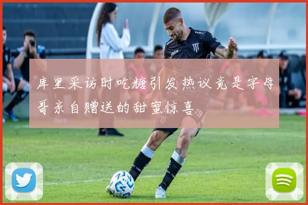 库里采访时吃糖引发热议竟是字母哥亲自赠送的甜蜜惊喜