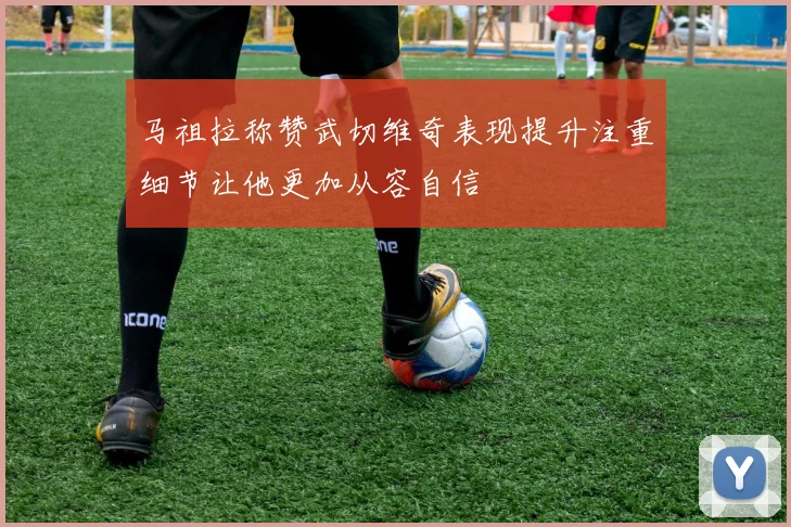 马祖拉称赞武切维奇表现提升注重细节让他更加从容自信