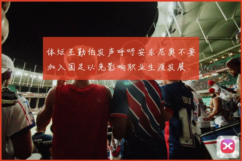 体坛王勤伯发声呼吁安东尼奥不要加入国足以免影响职业生涯发展