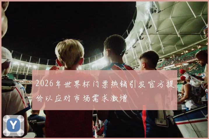 2026年世界杯门票热销引发官方提价以应对市场需求激增