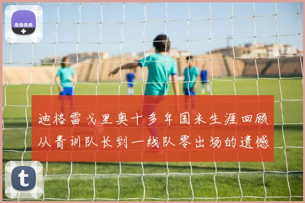 迪格雷戈里奥十多年国米生涯回顾从青训队长到一线队零出场的遗憾
