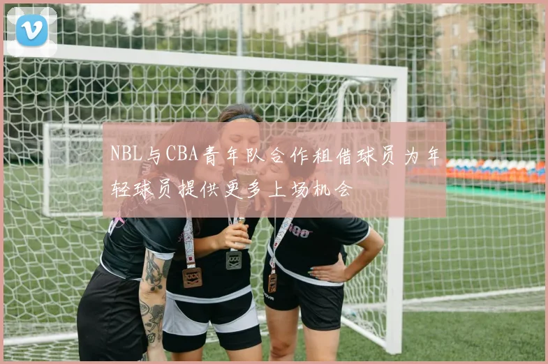 NBL与CBA青年队合作租借球员为年轻球员提供更多上场机会