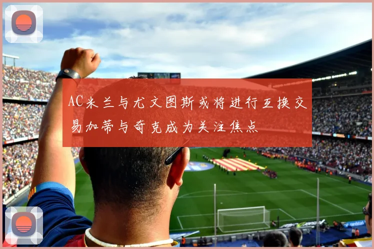 AC米兰与尤文图斯或将进行互换交易加蒂与奇克成为关注焦点