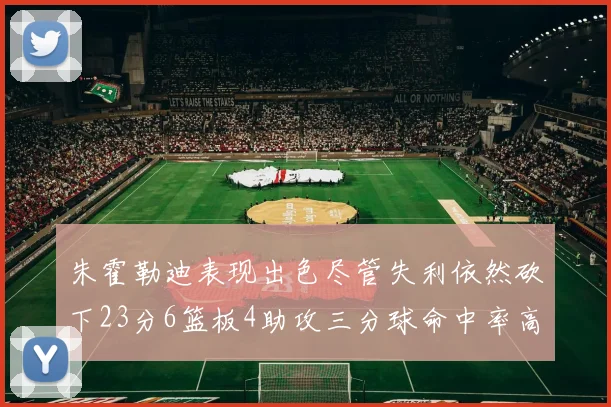 朱霍勒迪表现出色尽管失利依然砍下23分6篮板4助攻三分球命中率高达50