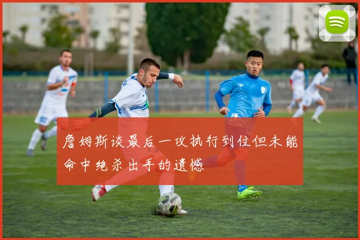 詹姆斯谈最后一攻执行到位但未能命中绝杀出手的遗憾