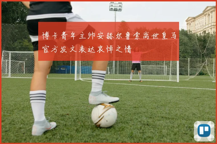 博卡青年主帅安赫尔鲁索离世皇马官方发文表达哀悼之情