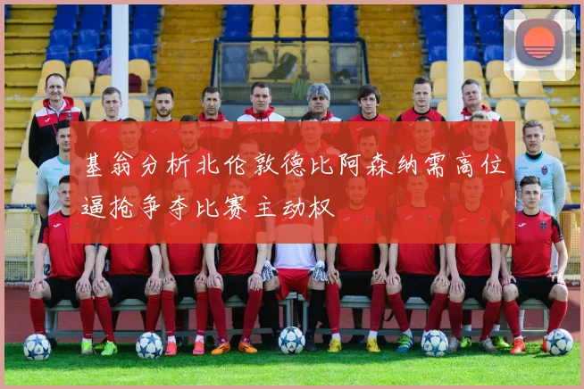 基翁分析北伦敦德比阿森纳需高位逼抢争夺比赛主动权
