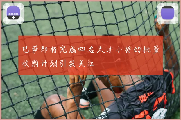 巴萨即将完成四名天才小将的批量收购计划引发关注