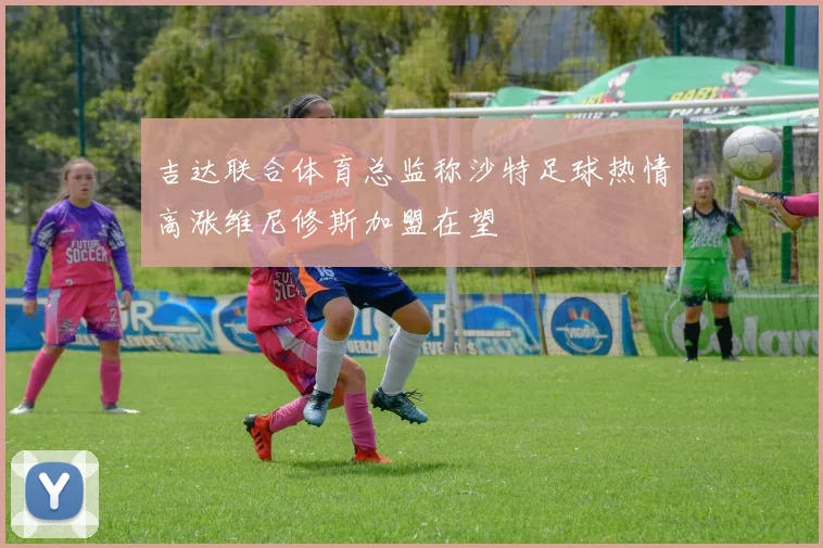吉达联合体育总监称沙特足球热情高涨维尼修斯加盟在望
