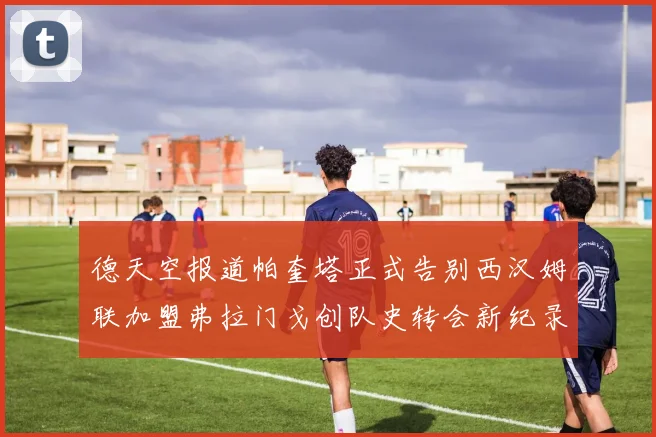 德天空报道帕奎塔正式告别西汉姆联加盟弗拉门戈创队史转会新纪录