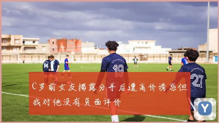 C罗前女友揭露分手后遭高价诱惑但我对他没有负面评价