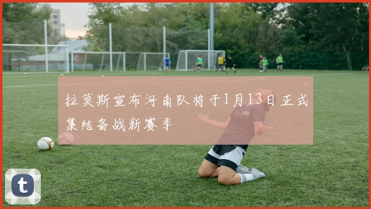 拉莫斯宣布河南队将于1月13日正式集结备战新赛季