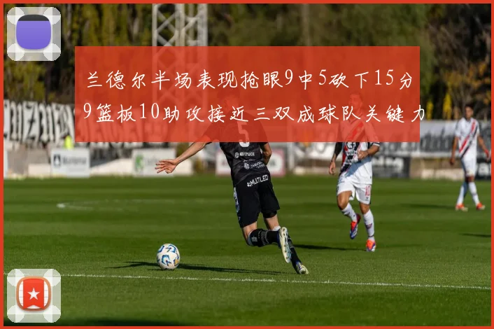 兰德尔半场表现抢眼9中5砍下15分9篮板10助攻接近三双成球队关键力量
