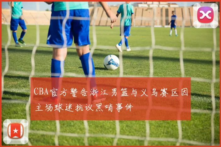 CBA官方警告浙江男篮与义乌赛区因主场球迷抗议黑哨事件