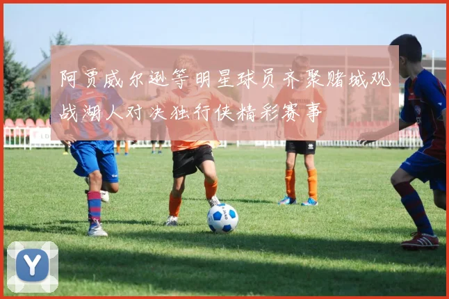阿贾威尔逊等明星球员齐聚赌城观战湖人对决独行侠精彩赛事