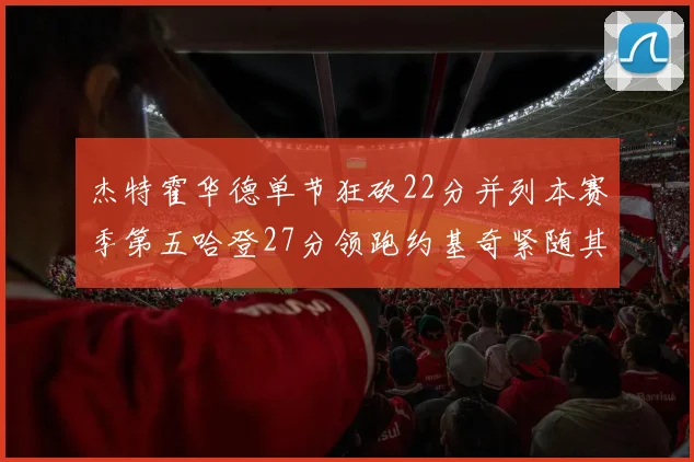 杰特霍华德单节狂砍22分并列本赛季第五哈登27分领跑约基奇紧随其后