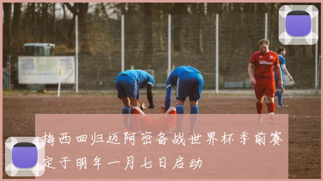 梅西回归迈阿密备战世界杯季前赛定于明年一月七日启动