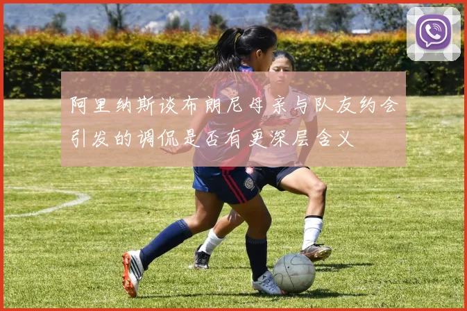 阿里纳斯谈布朗尼母亲与队友约会引发的调侃是否有更深层含义