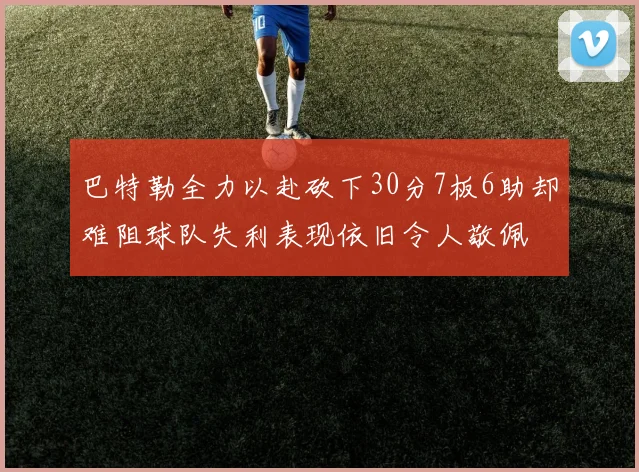 巴特勒全力以赴砍下30分7板6助却难阻球队失利表现依旧令人敬佩