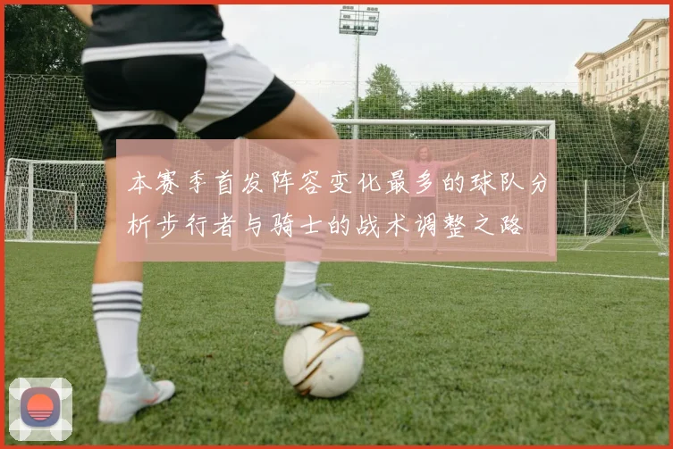 本赛季首发阵容变化最多的球队分析步行者与骑士的战术调整之路