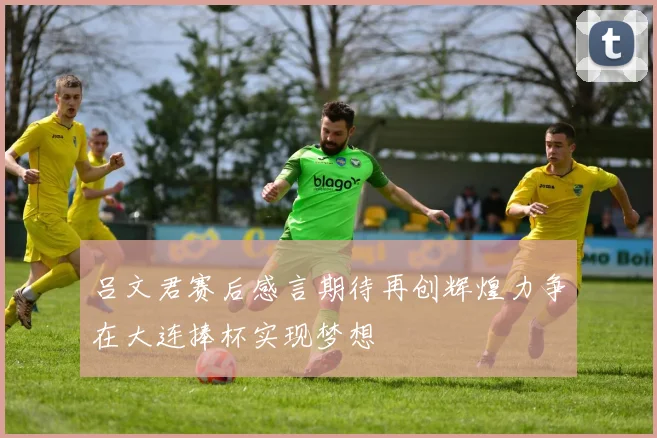 吕文君赛后感言期待再创辉煌力争在大连捧杯实现梦想