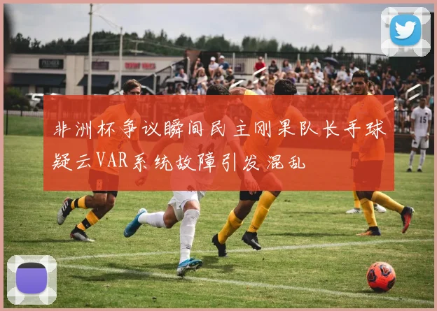 非洲杯争议瞬间民主刚果队长手球疑云VAR系统故障引发混乱