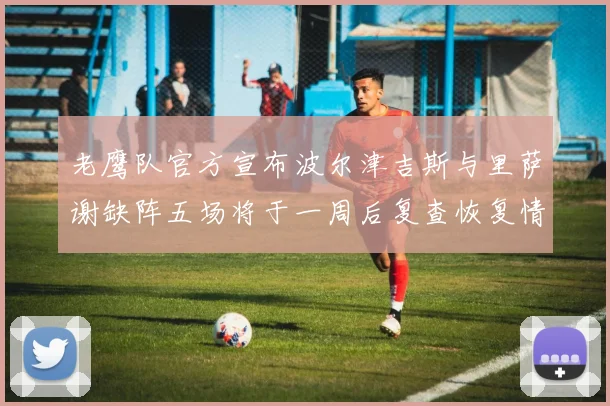 老鹰队官方宣布波尔津吉斯与里萨谢缺阵五场将于一周后复查恢复情况
