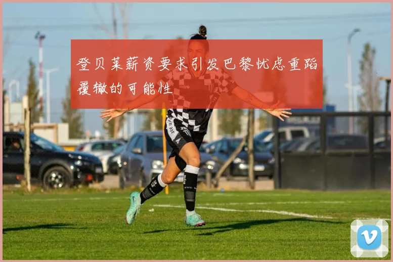 登贝莱薪资要求引发巴黎忧虑重蹈覆辙的可能性