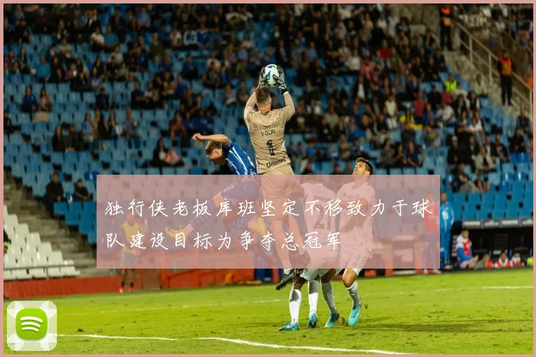 独行侠老板库班坚定不移致力于球队建设目标为争夺总冠军