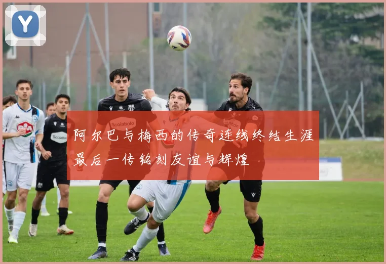 阿尔巴与梅西的传奇连线终结生涯最后一传铭刻友谊与辉煌