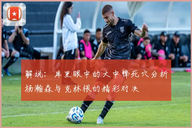 解说：库里眼中的大中锋死穴分析杨瀚森与克林根的精彩对决