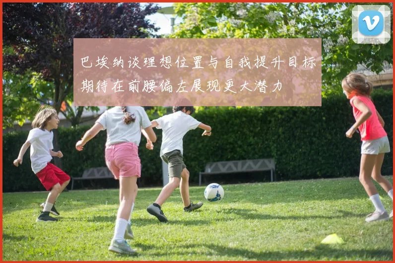 巴埃纳谈理想位置与自我提升目标期待在前腰偏左展现更大潜力