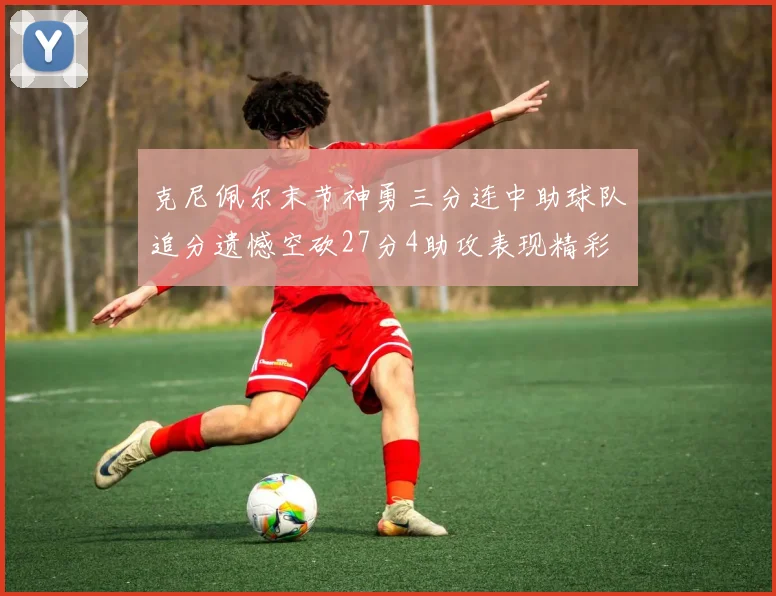 克尼佩尔末节神勇三分连中助球队追分遗憾空砍27分4助攻表现精彩